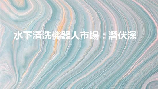 水下清洗機器人市場：潛伏深海，誰將成為王者？